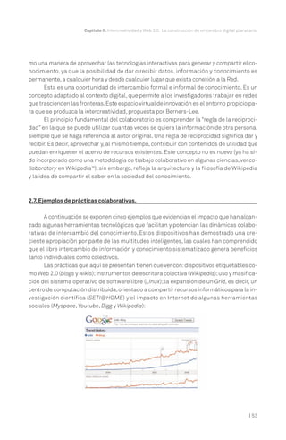 Capítulo II. Intercreatividad y Web 2.0. La construcción de un cerebro digital planetario.

mo una manera de aprovechar las tecnologías interactivas para generar y compartir el conocimiento, ya que la posibilidad de dar o recibir datos, información y conocimiento es
permanente, a cualquier hora y desde cualquier lugar que exista conexión a la Red.
Esta es una oportunidad de intercambio formal e informal de conocimiento. Es un
concepto adaptado al contexto digital, que permite a los investigadores trabajar en redes
que trascienden las fronteras. Este espacio virtual de innovación es el entorno propicio para que se produzca la intercreatividad, propuesta por Berners-Lee.
El principio fundamental del colaboratorio es comprender la “regla de la reciprocidad” en la que se puede utilizar cuantas veces se quiera la información de otra persona,
siempre que se haga referencia al autor original. Una regla de reciprocidad significa dar y
recibir. Es decir, aprovechar y, al mismo tiempo, contribuir con contenidos de utilidad que
puedan enriquecer el acervo de recursos existentes. Este concepto no es nuevo (ya ha sido incorporado como una metodología de trabajo colaborativo en algunas ciencias, ver collaboratory en Wikipedia26), sin embargo, refleja la arquitectura y la filosofía de Wikipedia
y la idea de compartir el saber en la sociedad del conocimiento.

2.7. Ejemplos de prácticas colaborativas.
A continuación se exponen cinco ejemplos que evidencian el impacto que han alcanzado algunas herramientas tecnológicas que facilitan y potencian las dinámicas colaborativas de intercambio del conocimiento. Estos dispositivos han demostrado una creciente apropiación por parte de las multitudes inteligentes, las cuales han comprendido
que el libre intercambio de información y conocimiento sistematizado genera beneficios
tanto individuales como colectivos.
Las prácticas que aquí se presentan tienen que ver con: dispositivos etiquetables como Web 2.0 (blogs y wikis); instrumentos de escritura colectiva (Wikipedia); uso y masificación del sistema operativo de software libre (Linux); la expansión de un Grid, es decir, un
centro de computación distribuida, orientado a compartir recursos informáticos para la investigación científica (SETI@HOME) y el impacto en Internet de algunas herramientas
sociales (Myspace, Youtube, Digg y Wikipedia):

| 53

 
