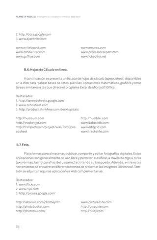PLANETA WEB 2.0. Inteligencia colectiva o medios fast food.

2. http://docs.google.com
3. www.ajaxwrite.com
www.writeboard.com
www.zohowriter.com
www.goffice.com

www.emurse.com
www.processorexpert.com
www.fckeditor.net

B.6. Hojas de Cálculo en línea.
A continuación se presenta un listado de hojas de cálculo (spreadsheet) disponibles
en la Web para realizar bases de datos, planillas, operaciones matemáticas, gráficos y otras
tareas similares a las que ofrece el programa Excel de Microsoft Office.
Destacados:
1. http://spreadsheets.google.com
2. www.zohosheet.com
3. http://product.thinkfree.com/desktop/calc
http://numsum.com
http://tracker.jot.com
http://trimpath.com/project/wiki/TrimSpreadsheet

http://numbler.com
www.dabbledb.com
www.editgrid.com
www.trackslife.com

B.7. Foto.
Plataformas para almacenar, publicar, compartir y editar fotografías digitales. Estas
aplicaciones son generalmente de uso libre y permiten clasificar, a través de tags u otras
taxonomías, las fotografías del usuario, facilitando su búsqueda. Además, entre estas
herramientas se encuentran diferentes formas de presentar las imágenes (slideshow). También se adjuntan algunas aplicaciones Web complementarias.
Destacados:
1. www.flickr.com
2. www.riya.com
3. http://picasa.google.com/
http://labs.live.com/photosynth
http://photobucket.com
http://photozou.com

70 |

www.picture2life.com
http://pixpulse.com
http://pixsy.com

 