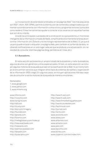 PLANETA WEB 2.0. Inteligencia colectiva o medios fast food.

La incorporación de estándares sindicados en las páginas Web27 (los más populares
son RSS28, Atom, RDF, OPML) permite la distribución de contenidos categorizados que alimentan automáticamente con información a otros sitios y programas lectores (conocidos
como readers). Estas herramientas ayudan a conectar a los usuarios con aquellas fuentes
que son de su interés.
Una de las principales cualidades de la sindicación es que posibilita un monitoreo
inteligente de la información a través de feeds, simplificando enormemente la tarea de encontrar información útil. Ésta es una tecnología representativa de la Web 2.0, ya que el
usuario puede enlazar o etiquetar una página Web, pero también el contenido de ésta, recibiendo notificaciones en un solo lugar cada vez que se produce una actualización, sin necesidad de consultar distintas páginas (blog, periódicos en línea, etc.).
C.1. Buscadores.
En esta sección se presenta un amplio listado de buscadores y meta-buscadores,
algunos de ellos son genéricos y otros especializados. Si bien, en esta selección se incluyen algunos motores de búsqueda que caen en la clasificación de la Web 1.0, al mismo tiempo se encuentran servicios que integran otros tipos de sistemas de rastreo u organización
de la información (RSS o tags). En algunos casos, se incluyen aplicaciones híbridas capaces de consultar a varios motores de búsqueda de manera simultánea.
Destacados:
1. www.google.com
2. www.yahoo.com
3. www.mnemo.org
www.tiltomo.com
http://vivisimo.com
www.twingine.com
http://a9.com
http://clusty.com
http://elzr.com/imagery
http://foundd.com
http://gravee.com
http://kosmix.com
http://metaglossary.com/index.pl
http://new.exactseek.com
http://newzpile.com
http://partner.exalead.com
http://qtsaver.com
http://qube.qelix.com

76 |

http://search.aol.com
http://search.ask.com
http://searchmarketing.yahoo.com
http://swicki.eurekster.com
http://technorati.com
http://yurnet.com
http://wink.com
www.accoona.com
www.alexa.com
www.altavista.com
www.amazon.com
www.ask.com
www.become.com
www.blinkx.com
www.copernic.com/en/index.htm

 