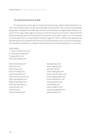PLANETA WEB 2.0. Inteligencia colectiva o medios fast food.

D.3. Almacenamiento en la Web.
En esta sección se encuentra una serie de servicios que ofrecen almacenamiento remoto, tanto gratis (hasta 25 GB) como de pago. Estas plataformas ofrecen la posibilidad
de guardar o respaldar en la Web documentos u otros archivos, protegidos bajo diversos mecanismos de seguridad, según se requiera. Este tipo de servicios resultan especialmente
útiles ya sea para facilitar la distribución de archivos como para contar con un portafolios
virtual que permita su acceso desde cualquier lugar. Por último, este tipo de aplicaciones
también facilita el compartir documentos con otras personas. Aquí el usuario puede agrupar, clasificar, almacenar y recuperar sus archivos de una manera gratuita y muy sencilla.
Destacados:
1. www.omnidrive.com.au
2. www.streamload.com
3. www.xdrive.com
http://allmydata.com
http://carbonite.com
http://krun.ch
http://mozy.com
http://multiply.com
http://myamiko.com
http://omnidrive.com.au
http://sendspace.com
http://sitekreator.com
http://yousendit.com
www.4share.com
www.box.net
www.dropsend.com

82 |

www.esnips.com
www.i-lighter.com
www.idrive.com
www.mailbigfile.com
www.ironmountain.com
www.megaupload.com
www.notecentric.com
www.openomy.com
www.pickle.com
www.snapbits.com
www.strongspace.com
www.wridea.com

 