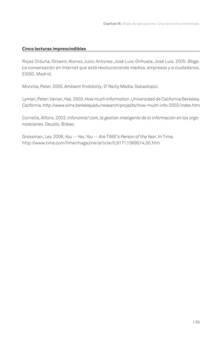 Capítulo III. Mapa de aplicaciones. Una taxonomía comentada.

Cinco lecturas imprescindibles
Rojas Orduña, Octavio; Alonso, Julio; Antúnez, José Luis; Orihuela, José Luis. 2005. Blogs.
La conversación en Internet que está revolucionando medios, empresas y a ciudadanos.
ESISC. Madrid.
Morville, Peter. 2005. Ambient findability, O’ Reilly Media. Sebastopol.
Lyman, Peter; Varian, Hal. 2003. How much information. Universidad de California Berkeley.
California. http://www.sims.berkeley.edu/research/projects/how-much-info-2003/index.htm
Cornella, Alfons. 2002. Infonomia! com, la gestión inteligente de la información en las organizaciones. Deusto. Bilbao.
Grossman, Lev. 2006. You -- Yes, You -- Are TIME's Person of the Year. In Time.
http://www.time.com/time/magazine/article/0,9171,1569514,00.htm

| 85

 