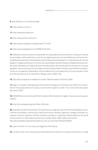 Capítulo III. Mapa de aplicaciones. Una taxonomía comentada.

9. http://edition.cnn.com/exchange/
10. http://www.current.tv/
11. http://www.youtube.com/
12. http://www.elmorrocotudo.cl
13. http://www.mobiledia.com/glossary/113.html
14. http://www.webopedia.com/TERM/3/3G.html
15. Todavía son pocos quienes comprenden la riqueza de la comunicación en línea y aún menos
los que saben cómo potenciar su uso en las organizaciones. Los nanomedios son la herramienta ideal para aventuras intercreativas y de transparencia empresarial. Un ejemplo de ello son los
blogs en la lógica publicitaria. En tanto, los nanomedios resultan efectivos dispositivos para vender publicidad bajo una lógica de economía de escala. Se trata de pensar siempre en los early
adopters,“que se anticipan a las tendencias de la mayoría del mercado y que también las determinan en su papel de respetados influenciadores en sus respectivos círculos sociales, tanto
en Internet como en el mundo físico.” (Rojas y otros, 2006: 193)
16. Esta idea se expone en detalle en el libro “We the media” de Gilmor, 2004
17. Según un estudio realizado para la Comisión Europea, en 2010 (enero de 2007) los contenidos en línea alcanzarán en Europa un crecimiento superior al 400 % en cinco años (European
Comisión, 2007).
18. WYSIWYG es el acrónimo de What You See Is What You Get (en inglés,“lo que ves es lo que obtienes”).
19. http://en.wikipedia.org/wiki/Peter_Morville
20. Arquitectura de la información: Disciplinas que surge del conjunto de metodologías y herramientas orientadas a: estructurar, clasificar, buscar, manejar, organizar, navegar, etiquetar, recuperar, construir, capturar, orientar, conectar y ayudar en cuestiones relacionadas con el uso de
la información, en este caso en entornos virtuales (Cobo, 2005). (Más información:
http://es.wikipedia.org/wiki/Arquitectura_de_la_informaci%25C3%25B3n)
21. Leer en el ítem 4.2. El ruido y la indigencia informativa.
22. La taxonomía, como esquema jerarquizado para clasificar las cosas, existe hace un largo

| 87

 