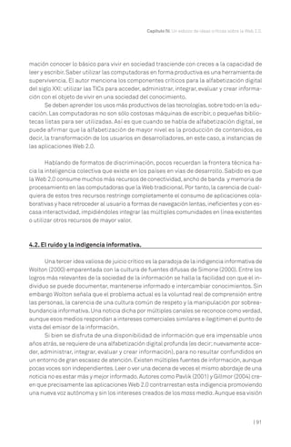 Capítulo IV. Un esbozo de ideas críticas sobre la Web 2.0.

mación conocer lo básico para vivir en sociedad trasciende con creces a la capacidad de
leer y escribir. Saber utilizar las computadoras en forma productiva es una herramienta de
supervivencia. El autor menciona los componentes críticos para la alfabetización digital
del siglo XXl: utilizar las TICs para acceder, administrar, integrar, evaluar y crear información con el objeto de vivir en una sociedad del conocimiento.
Se deben aprender los usos más productivos de las tecnologías, sobre todo en la educación. Las computadoras no son sólo costosas máquinas de escribir, o pequeñas bibliotecas listas para ser utilizadas. Así es que cuando se habla de alfabetización digital, se
puede afirmar que la alfabetización de mayor nivel es la producción de contenidos, es
decir, la transformación de los usuarios en desarrolladores, en este caso, a instancias de
las aplicaciones Web 2.0.
Hablando de formatos de discriminación, pocos recuerdan la frontera técnica hacia la inteligencia colectiva que existe en los países en vías de desarrollo. Sabido es que
la Web 2.0 consume muchos más recursos de conectividad, ancho de banda y memoria de
procesamiento en las computadoras que la Web tradicional. Por tanto, la carencia de cualquiera de estos tres recursos restringe completamente el consumo de aplicaciones colaborativas y hace retroceder al usuario a formas de navegación lentas, ineficientes y con escasa interactividad, impidiéndoles integrar las múltiples comunidades en línea existentes
o utilizar otros recursos de mayor valor.

4.2. El ruido y la indigencia informativa.
Una tercer idea valiosa de juicio crítico es la paradoja de la indigencia informativa de
Wolton (2000) emparentada con la cultura de fuentes difusas de Simone (2000). Entre los
logros más relevantes de la sociedad de la información se halla la facilidad con que el individuo se puede documentar, mantenerse informado e intercambiar conocimientos. Sin
embargo Wolton señala que el problema actual es la voluntad real de comprensión entre
las personas, la carencia de una cultura común de respeto y la manipulación por sobreabundancia informativa. Una noticia dicha por múltiples canales se reconoce como verdad,
aunque esos medios respondan a intereses comerciales similares e ilegitimen el punto de
vista del emisor de la información.
Si bien se disfruta de una disponibilidad de información que era impensable unos
años atrás, se requiere de una alfabetización digital profunda (es decir; nuevamente acceder, administrar, integrar, evaluar y crear información), para no resultar confundidos en
un entorno de gran escasez de atención. Existen múltiples fuentes de información, aunque
pocas voces son independientes. Leer o ver una decena de veces el mismo abordaje de una
noticia no es estar más y mejor informado. Autores como Pavlik (2001) y Gillmor (2004) creen que precisamente las aplicaciones Web 2.0 contrarrestan esta indigencia promoviendo
una nueva voz autónoma y sin los intereses creados de los mass media. Aunque esa visión

| 91

 