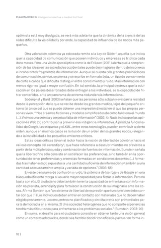 PLANETA WEB 2.0. Inteligencia colectiva o medios fast food.

optimista está muy divulgada, se verá más adelante que la dinámica de la ciencia de las
redes dificulta la visibilidad y por ende, la capacidad de influencia de los nodos más pequeños.
Otra valoración polémica ya esbozada remite a la Ley de Gilder2, aquella que indica
que la capacidad de comunicación que poseen individuos y empresas se triplica cada
doce meses. Pero una visión apocalíptica como la de Eriksen (2001) alerta que la comprensión de las ideas en las sociedades occidentales puede desintegrarse dentro de inconexos
e incoherentes fragmentos de información. Aunque se cuenta con grandes posibilidades
de comunicación, se vive, se piensa y se escribe en formato beta, un tipo de pensamiento
de corto alcance que dificulta distinguir entre conocimiento y ruido. Más información con
menos rigor es igual a mayor confusión. En tal sentido, la principal destreza que la educación en los países desarrollados debe entregar a los individuos, es la capacidad de filtrar contenidos, ante un panorama de extrema redundancia informacional.
Soderqvist y Bard (2003) señalan que las personas sólo actúan y evalúan la realidad
desde la percepción de lo que se recibe desde los grandes medios, lejos del pequeño entorno (el único del que se puede obtener una impresión directa) en el que las propias personas viven.3 “Nos creamos ficciones y modelos simplificados de cómo funciona el mundo
(…). Vivimos una crónica y perpetua falta de información” (2003: 4). Nada indica que las aplicaciones Web 2.0 contribuyan a prevenir esa indigencia informativa. A priori, la funcionalidad de Google, las etiquetas y el XML, entre otras tecnologías, pueden contribuir a cierto
orden, aunque en muchos casos es la ilusión de un orden de los grandes nodos, relegando a la invisibilidad a los pequeños emisores críticos.
Estas ideas críticas llevan al lector hacia la noción de libertad de opinión y hacia el
valioso concepto del serendipity4, que hace referencia a descubrimientos no previstos a
partir de la múltiple búsqueda y combinación de fuentes de información. Sunstein señala
que la libertad “no sólo consiste en satisfacer las preferencias, sino también en la oportunidad de tener preferencias y creencias formadas en condiciones decentes;(...) formadas tras haber estado expuestos a una cantidad suficiente de información y también a una
cantidad adecuadamente amplia y variada de opciones.” (2003: 56)
En este panorama de confusión y ruido, la potencia de los tags y de Google en una
búsqueda eficiente otorga al usuario mayor capacidad para filtrar la información. Pero no
basta con ello. El ciudadano debe también tener la capacidad de enfrentarse con información no prevista, serendipity para fortalecer la construcción de su imaginario ante las cosas. Afirma Suntein que “un sistema de libertad de expresión que funcione bien debe contar con que : 1) Los individuos deben entrar en contacto con materiales que no deben haber
elegido previamente. Los encuentros no planificados y sin cita previa son primordiales para la democracia en sí misma. 2) Una sociedad heterogénea que no comparte experiencias
tendrá más dificultades para enfrentarse a los problemas sociales.” (Sunstein: 2003: 20)
En suma, el desafío para el ciudadano consiste en obtener tanto una visión general
como un contexto adecuados, donde sea factible decidir con eficacia y actuar en forma in-

92 |

 