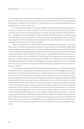 PLANETA WEB 2.0. Inteligencia colectiva o medios fast food.

mundo pequeño donde todo está enlazado con todo y donde la tecnología de finales del siglo XX ha permitido reducir aún más las distancias de esa interrelación. El protagonismo
de Internet y el desarrollo de la Web 2.0 contribuyen y profundizan ese estado de cosas y
exige pensar en red más que nunca.
El universo aleatorio de Erdos y Rényi (1959; La Teoría de las Redes Aleatorias) es dominado por el término medio, cuando en la nueva ciencia de las redes ese punto medio
no existe, ya que muy pocos se quedan con casi todo –los ricos se hacen cada vez más ricos–, relegando a la invisibilidad a la mayoría. Barabasi (2002) señala que las redes reales
tiene dos leyes: crecimiento (growth): constantemente se van agregando nuevos nodos a la
red; y adjunción preferencial (preferential attachment): dada la elección entre dos nodos,
se elegirá enlazar con el nodo más conectado.
Bajo los planteamientos de Barabasi, las prioridades de las redes son: 1. Cantidad
de enlaces; 2. Fitness (propiedad, conveniencia, oportunidad); 3. Antigüedad. Estas leyes
y prioridades pueden resultar muy útiles para comprender el funcionamiento de Internet
y de los nodos principales que captan toda la atención de los usuarios. Esta teoría rompe
la falsa concepción de que la Web 2.0 contribuye a una red más democrática en la que todos tienen acceso a crear contenidos en forma significativa (generando sus propias audiencias). La popularidad es atractiva ya que los actores con más enlaces tienen mayor posibilidad de desempeñar nuevos roles, relegando a una visibilidad de casi cero a los demás
actores, entre los cuales se incluye a los millones de blogs y sitios de escritura social activos y sin fitness.
En esa densa red social existen diferentes tipos de enlaces. Un artículo histórico de
Granovetter (1973; The strength of weak ties. American Journal of Sociology) analiza la importancia de los lazos sociales débiles en nuestras vidas, como las relaciones de carácter personal o funcional desarrolladas de manera eventual con ciertas personas y grupos, sin la dedicación de tiempo que se le otorga a familiares y amigos más estrechos. Desde
esta perspectiva, son estos lazos los que se fortalecen con la escritura colaborativa y las
comunidades sociales de la Web 2.0. Lazos claves para la vida en comunidad y para promover el crecimiento de las redes, aunque todo el poder queda en manos de los grandes
conectores o hubs, nodos con un extenso número de enlaces. Líderes de opinión, carismáticos y grandes divulgadores, crean tendencias y modas, imponen nuevas fórmulas sociales y extienden ideas. Ellos son el oscuro objeto de deseo de la publicidad y el marketing y quienes lideran el preferential attachment de la Web 2.0 dejando escasa atención
para el resto de participantes de la red. Barabasi señala que la arquitectura del Web está
dominada por una pequeña cantidad de hubs muy enlazados. Precisamente esta dinámica de los hubs es el más duro argumento contra la utópica visión de un ciberespacio igualitario.

96 |

 