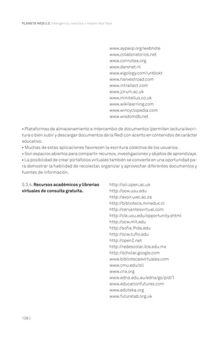 106 |
PLANETA WEB 2.0. Inteligencia colectiva o medios fast food.
www.aypwip.org/webnote
www.colaboratorios.net
www.connotea.org
www.darenet.nl
www.eigology.com/unblokt
www.harvestroad.com
www.intrallect.com
www.jorum.ac.uk
www.minitellus.co.uk
www.wikilearning.com
www.wincyclopedia.com
www.wisdomdb.net
• Plataformas de almacenamiento e intercambio de documentos (permiten lectura/escri-
tura o bien subir y descargar documentos de la Red) con acento en contenidos de carácter
educativo.
• Muchas de estas aplicaciones favorecen la escritura colectiva de los usuarios.
• Son espacios abiertos para compartir recursos,investigaciones y objetos de aprendizaje.
• La posibilidad de crear portafolios virtuales también se convierte en una oportunidad pa-
ra demostrar la habilidad de recolectar, organizar y aprovechar diferentes documentos y
fuentes de información.
5.3.4. Recursos académicos y librerías http://oci.open.ac.uk
virtuales de consulta gratuita. http://ocw.usu.edu
http://avoir.uwc.ac.za
http://biblioteca.mineduc.cl
http://cervantesvirtual.com
http://cle.usu.edu/opportunity.shtml
http://ocw.mit.edu
http://sofia.fhda.edu
http://ocw.tufts.edu
http://open2.net
http://redescolar.ilce.edu.mx
http://scholar.google.com
www.bibliotecasvirtuales.com
www.cmu.edu/oli
www.cnx.org
www.edna.edu.au/edna/go/pid/1
www.educationfutures.com
www.eduteka.org
www.futurelab.org.uk
 
