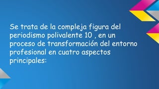 Se trata de la compleja figura del 
periodismo polivalente 10 , en un 
proceso de transformación del entorno 
profesional en cuatro aspectos 
principales: 
 