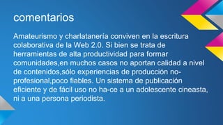 comentarios 
Amateurismo y charlatanería conviven en la escritura 
colaborativa de la Web 2.0. Si bien se trata de 
herramientas de alta productividad para formar 
comunidades,en muchos casos no aportan calidad a nivel 
de contenidos,sólo experiencias de producción no-profesional, 
poco fiables. Un sistema de publicación 
eficiente y de fácil uso no ha-ce a un adolescente cineasta, 
ni a una persona periodista. 
 