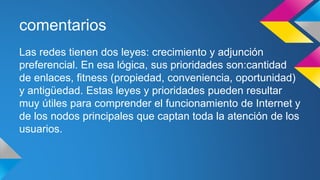 comentarios 
Las redes tienen dos leyes: crecimiento y adjunción 
preferencial. En esa lógica, sus prioridades son:cantidad 
de enlaces, fitness (propiedad, conveniencia, oportunidad) 
y antigüedad. Estas leyes y prioridades pueden resultar 
muy útiles para comprender el funcionamiento de Internet y 
de los nodos principales que captan toda la atención de los 
usuarios. 
