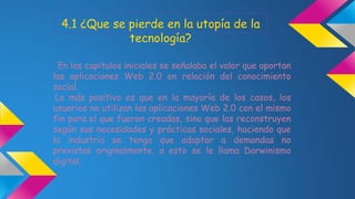 4.1 ¿Que se pierde en la utopía de la 
tecnología? 
En los capítulos iniciales se señalaba el valor que aportan 
las aplicaciones Web 2.0 en relación del conocimiento 
social. 
Lo más positivo es que en la mayoría de los casos, los 
usuarios no utilizan las aplicaciones Web 2.0 con el mismo 
fin para el que fueron creadas, sino que las reconstruyen 
según sus necesidades y prácticas sociales, haciendo que 
la industria se tenga que adaptar a demandas no 
previstas originalmente, a esto se le llama Darwinismo 
digital. 
 