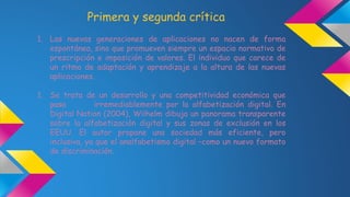 Primera y segunda crítica 
1. Las nuevas generaciones de aplicaciones no nacen de forma 
espontánea, sino que promueven siempre un espacio normativo de 
prescripción e imposición de valores. El individuo que carece de 
un ritmo de adaptación y aprendizaje a la altura de las nuevas 
aplicaciones. 
1. Se trata de un desarrollo y una competitividad económica que 
pasa irremediablemente por la alfabetización digital. En 
Digital Nation (2004), Wilhelm dibuja un panorama transparente 
sobre la alfabetización digital y sus zonas de exclusión en los 
EEUU. El autor propone una sociedad más eficiente, pero 
inclusiva, ya que el analfabetismo digital –como un nuevo formato 
de discriminación. 
 
