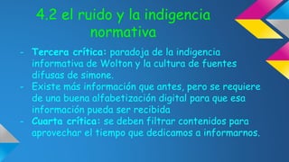 4.2 el ruido y la indigencia 
normativa 
- Tercera crítica: paradoja de la indigencia 
informativa de Wolton y la cultura de fuentes 
difusas de simone. 
- Existe más información que antes, pero se requiere 
de una buena alfabetización digital para que esa 
información pueda ser recibida 
- Cuarta crítica: se deben filtrar contenidos para 
aprovechar el tiempo que dedicamos a informarnos. 
 