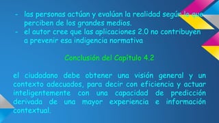 - las personas actúan y evalúan la realidad según lo que 
perciben de los grandes medios. 
- el autor cree que las aplicaciones 2.0 no contribuyen 
a prevenir esa indigencia normativa 
Conclusión del Capítulo 4.2 
el ciudadano debe obtener una visión general y un 
contexto adecuados, para decir con eficiencia y actuar 
inteligentemente con una capacidad de predicción 
derivada de una mayor experiencia e información 
contextual. 
 