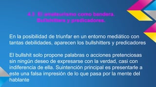 4.3 El amateurismo como bandera. 
Bullshitters y predicadores. 
En la posibilidad de triunfar en un entorno mediático con 
tantas debilidades, aparecen los bullshitters y predicadores 
El bullshit solo propone palabras o acciones pretenciosas 
sin ningún deseo de expresarse con la verdad, casi con 
indiferencia de ella. Suintención principal es presentarle a 
este una falsa impresión de lo que pasa por la mente del 
hablante 
 