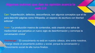 Algunos autores que dan su opinión acerca la 
web 2.0 
Carr: “Imperfección, defectos, desconfianza, son algunos conceptos que el da 
para describir páginas como Wikipedia, un espacio de escritura con libertad 
editorial” 
Keen: “La producción masiva de contenidos, está creando una selva de 
mediocridad que perpetúa un nuevo siglo de desinformación y corrompe la 
conversación cívica” 
Weinberger: “ El conocimiento no está en nuestra cabeza, sino entre nosotros. 
Emerge desde el pesamiento publico y social, porque la conversación y 
conocimiento social de ella nunca finaliza. 
 