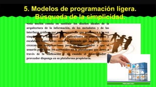 5. Modelos de programación ligera. 
Búsqueda de la simplicidad. 
•esta noción consta en sustituir los diseños ideales de la 
arquitectura de la información, de los metadatos y de las 
interfaces gráficas por un pragmatismo que promueva a la vez 
simplicidad y fiabilidad para aplicaciones no centralizadas y 
escalables. Entre otras cosas, se pretende que las aplicaciones 
crezcan sin complicaciones para el desarrollador y que el 
usuario pueda ver los contenidos en la plataforma que desee a 
través de la sindicación y no cuando el desarrollador / 
proveedor disponga en su plataforma propietaria. 
 
