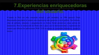 7.Experiencias enriquecedoras 
del usuario. 
•Cuando la Web era sólo contenido textual y gifs animados, en 1996 apareció Flash 
Macromedia para darle al usuario una experiencia más generosa a nivel gráfico. Sus botones, 
clips de película, máscaras y programación en Action Script promovían zonas activas de 
interacción. Pero la interacción de Flash sabe a poco con la intercreatividad y experiencia de 
usuario que ofrecen las aplicaciones Web 2.0.Si se piensa en contenidos dinámicos, sucede lo 
mismo. 
 