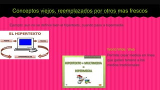 Conceptos viejos, reemplazados por otros mas frescos 
Ejemplo: aun no se definía bien el hipertexto, cuando paso a hipermedia 
World Wide Web 
Permite crear medios en línea 
que ganen terreno a los 
medios tradicionales 
 