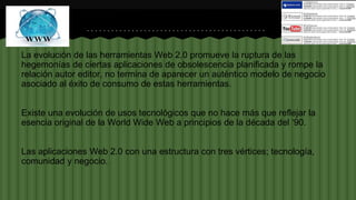 La evolución de las herramientas Web 2.0 promueve la ruptura de las 
hegemonías de ciertas aplicaciones de obsolescencia planificada y rompe la 
relación autor editor, no termina de aparecer un auténtico modelo de negocio 
asociado al éxito de consumo de estas herramientas. 
Existe una evolución de usos tecnológicos que no hace más que reflejar la 
esencia original de la World Wide Web a principios de la década del ‘90. 
Las aplicaciones Web 2.0 con una estructura con tres vértices; tecnología, 
comunidad y negocio. 
 