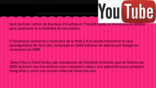 Josh Quittner, editor de Business 2.0 señala en Time20 (2006) la existencia de razones 
para cuestionar la estabilidad de ese análisis. 
El fenómeno comercial y financiero de la Web 2.0 se puede mencionar el caso 
paradigmático de YouTube, comprada en 1650 millones de dólares por Google en 
noviembre de 2006. 
Steve Chen y Chad Hurley, dos estudiantes de Stanford University que en febrero de 
2005 lanzaron una herramienta para compartir videos, una aplicación para compartir 
fotografías y como una versión video de hotornot.com. 
 