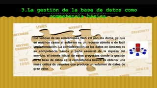 3.La gestión de la base de datos como 
competencia básica. 
•Lo valioso de las aplicaciones Web 2.0 son los datos, ya que 
en muchos casos el software es un recurso abierto o de fácil 
implementación. La administración de los datos en Amazon es 
su competencia básica y parte esencial de la riqueza del 
servicio. el interés inicial de estos proyectos donde la gestión 
de la base de datos es la competencia básica es obtener una 
masa crítica de usuarios que produce un volumen de datos de 
gran valor. 
 