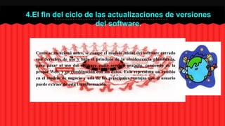 4.El fin del ciclo de las actualizaciones de versiones 
del software. 
Como se mencionó antes, se rompe el modelo inicial del software cerrado 
con derechos de uso y bajo el principio de la obsolescencia planificada, 
para pasar al uso del software como servicio gratuito, corriendo en la 
propia Web, y en combinación con los datos. Esto representa un cambio 
en el modelo de negocio y una de las principales ventajas que el usuario 
puede extraer de esta transformación. 
 