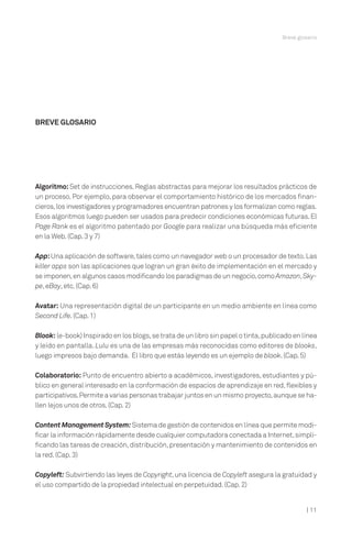 | 11
Breve glosario
Algoritmo:Set de instrucciones.Reglas abstractas para mejorar los resultados prácticos de
un proceso.Por ejemplo,para observar el comportamiento histórico de los mercados finan-
cieros,los investigadores y programadores encuentran patrones y los formalizan como reglas.
Esos algoritmos luego pueden ser usados para predecir condiciones económicas futuras.El
Page Rank es el algoritmo patentado por Google para realizar una búsqueda más eficiente
en la Web.(Cap.3 y 7)
App:Una aplicación de software,tales como un navegador web o un procesador de texto.Las
killer apps son las aplicaciones que logran un gran éxito de implementación en el mercado y
se imponen,en algunos casos modificando los paradigmas de un negocio,comoAmazon,Sky-
pe,eBay,etc.(Cap.6)
Avatar: Una representación digital de un participante en un medio ambiente en línea como
Second Life.(Cap.1)
Blook: (e-book) Inspirado en los blogs,se trata de un libro sin papel o tinta,publicado en línea
y leído en pantalla. Lulu es una de las empresas más reconocidas como editores de blooks,
luego impresos bajo demanda. El libro que estás leyendo es un ejemplo de blook.(Cap.5)
Colaboratorio: Punto de encuentro abierto a académicos,investigadores,estudiantes y pú-
blico en general interesado en la conformación de espacios de aprendizaje en red,flexibles y
participativos.Permite a varias personas trabajar juntos en un mismo proyecto,aunque se ha-
llen lejos unos de otros.(Cap.2)
Content Management System:Sistema de gestión de contenidos en línea que permite modi-
ficar la información rápidamente desde cualquier computadora conectada a Internet,simpli-
ficando las tareas de creación,distribución,presentación y mantenimiento de contenidos en
la red.(Cap.3)
Copyleft: Subvirtiendo las leyes de Copyright,una licencia de Copyleft asegura la gratuidad y
el uso compartido de la propiedad intelectual en perpetuidad.(Cap.2)
BREVE GLOSARIO
 