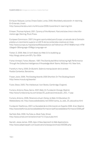 150 |
PLANETA WEB 2.0. Inteligencia colectiva o medios fast food.
Enríquez Vázquez, Larisa;Chaos Cador, Lorea. 2006. Movilidad y educación:m-learning.
En Enterate. Unam.
http://www.enterate.unam.mx/Articulos/2006/noviembre/m-learning.htm
Eriksen,Thomas Hylland. 2001. Tyranny of the Moment. Fast and slow time in the Infor-
mation age. Sterling, Pluto Press.
European Commision. 2007. Una gran oportunidad para Europa:un estudio de la Comisión
predice un crecimiento superior al 400 % de los contenidos creativos en línea.
http://www.europa.eu/rapid/pressReleasesAction.do?reference=IP/07/95&format=HTM
L&aged=0&language=EN&guiLanguage=en
Farber, D. 2006. Web 2.0 isn’t dead, but Web 3.0 is bubbling up.
http://blogs.zdnet.com/BTL/?p=3934
Fisher, Kimball;Fisher, Mareen. 1997. The Distributed Mind:Achieving High Performance
Through the Collective Intelligence of Knowledge Work Teams. McGraw-Hill. New York.
Frankfurt, Harry. 2006. On Bullshit. Sobre la manipulación de la verdad.
Paidós Contextos. Barcelona.
Fraser,Josie. 2006. The Edublog Awards 2005 Shortlist. En The Edublog Award
http://www.incsub.org/awards/
Fuller, Steve. 2005. The intellectual. Icon Books. Cambridge. England.
Fumero, Antonio;Roca, Genis. 2007. Web 2.0. Fundación Orange. Madrid.
http://www.fundacionauna.com/areas/25_publicaciones/publi_253_11.asp
Fumero, Antonio. 2006. Ponencia virtual:iCamp, la Web 2.0 Educativa. En
Webdosbeta.net. http://www.webdosbeta.net/2005/icamp_la_web_20_educativa.html
Fundación Telefónica. 2007. La Sociedad de la Información en España 2006. Ariel. Madrid.
http://www.telefonica.es/sociedaddelainformacion/pdf/sociedaddelainformacion2006.pdf
Garfield, Bob. 2006. YouTube vs. Boob Tube. Wired.
http://www.wired.com/wired/archive/14.12/youtube.html
Garrett, Jesse James. 2005. Ajax:A New Approach to Web Applications.
http://www.adaptivepath.com/publications/essays/archives/000385.php
 