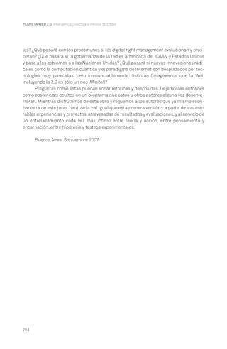 26 |
PLANETA WEB 2.0. Inteligencia colectiva o medios fast food.
les? ¿Qué pasará con los procomunes si los digital right management evolucionan y pros-
peran? ¿Qué pasará si la gobernanza de la red es arrancada del ICAAN y Estados Unidos
y pasa a los gobiernos o a las Naciones Unidas? ¿Qué pasará si nuevas innovaciones radi-
cales como la computación cuántica y el paradigma de Internet son desplazados por tec-
nologías muy parecidas, pero irrenunciablemente distintas (imaginemos que la Web
incluyendo la 2.0 es sólo un neo-Minitel)?
Preguntas como éstas pueden sonar retóricas y descosidas. Dejémoslas entonces
como easter eggs ocultos en un programa que estos u otros autores alguna vez desente-
rrarán. Mientras disfrutemos de esta obra y roguemos a los autores que ya mismo escri-
ban otra de este tenor bautizada –al igual que esta primera versión– a partir de innume-
rables experiencias y proyectos,atravesadas de resultados y evaluaciones,y al servicio de
un entrelazamiento cada vez mas íntimo entre teoría y acción, entre pensamiento y
encarnación, entre hipótesis y testeos experimentales.
Buenos Aires. Septiembre 2007
 