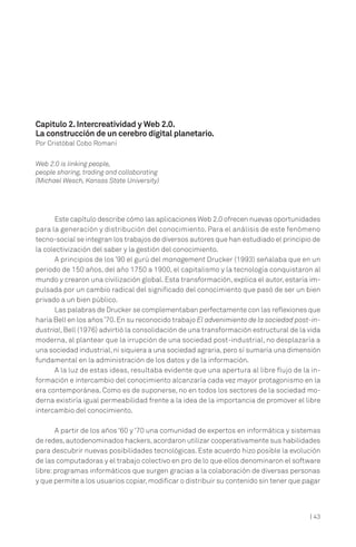 | 43
Este capítulo describe cómo las aplicaciones Web 2.0 ofrecen nuevas oportunidades
para la generación y distribución del conocimiento. Para el análisis de este fenómeno
tecno-social se integran los trabajos de diversos autores que han estudiado el principio de
la colectivización del saber y la gestión del conocimiento.
A principios de los ’90 el gurú del management Drucker (1993) señalaba que en un
periodo de 150 años, del año 1750 a 1900, el capitalismo y la tecnología conquistaron al
mundo y crearon una civilización global. Esta transformación, explica el autor, estaría im-
pulsada por un cambio radical del significado del conocimiento que pasó de ser un bien
privado a un bien público.
Las palabras de Drucker se complementaban perfectamente con las reflexiones que
haría Bell en los años’70.En su reconocido trabajo El advenimiento de la sociedad post-in-
dustrial, Bell (1976) advirtió la consolidación de una transformación estructural de la vida
moderna, al plantear que la irrupción de una sociedad post-industrial, no desplazaría a
una sociedad industrial,ni siquiera a una sociedad agraria,pero sí sumaría una dimensión
fundamental en la administración de los datos y de la información.
A la luz de estas ideas, resultaba evidente que una apertura al libre flujo de la in-
formación e intercambio del conocimiento alcanzaría cada vez mayor protagonismo en la
era contemporánea. Como es de suponerse, no en todos los sectores de la sociedad mo-
derna existiría igual permeabilidad frente a la idea de la importancia de promover el libre
intercambio del conocimiento.
A partir de los años ‘60 y ‘70 una comunidad de expertos en informática y sistemas
de redes,autodenominados hackers,acordaron utilizar cooperativamente sus habilidades
para descubrir nuevas posibilidades tecnológicas. Este acuerdo hizo posible la evolución
de las computadoras y el trabajo colectivo en pro de lo que ellos denominaron el software
libre: programas informáticos que surgen gracias a la colaboración de diversas personas
y que permite a los usuarios copiar,modificar o distribuir su contenido sin tener que pagar
Capítulo 2.Intercreatividad y Web 2.0.
La construcción de un cerebro digital planetario.
Por Cristóbal Cobo Romaní
Web 2.0 is linking people,
people sharing, trading and collaborating
(Michael Wesch, Kansas State University)
 