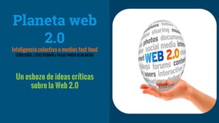 Planeta web
2.0
Inteligencia colectiva o medios fast food
(CRISTOBAL COBO ROMANÍ y HUGO PARDO KUKLINSKI)
Un esbozo de ideas críticas
sobre la Web 2.0
 