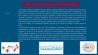¿QUE SE PIERDE EN LA UTOPÍA TECNOLÓGICA?
En los capítulos iniciales se señalaba el valor que aportan las aplicaciones Web 2.0 para la gestión del conocimiento social,
siempre hacia el fortalecimiento de la inteligencia colectiva y las experiencias enriquecedoras de los consumidores. Lo más
positivo es que en la mayoría de los casos, los usuarios no utilizan las aplicaciones Web 2.0 con el mismo fin para el que
fueron creadas, sino que las reconstruyen según sus necesidades y prácticas sociales, haciendo que la industria se tenga
que adaptar a demandas no previstas originalmente. Esto nos contribuye a una manera digital de supervivencia de las
mejores herramientas. Un elemento crítico a tener en cuenta es que las nuevas generaciones de aplicaciones no nacen de
forma espontánea, sino que promueven siempre un espacio normativo de prescripción e imposición de valores.
A ojos de la novedad y de las tendencias mediáticas, pareciera que la evolución del software no admite opiniones en
contra.
Lo cierto es que el individuo que carece de un ritmo de adaptación y aprendizaje a la altura de las nuevas aplicaciones,
queda postrado en lo obsoleto del “hoy”, pero vanguardista hace menos de una década. Una vista tanto más alejada de
su relación con la Web 2.0, es la aceleración productiva de los usos tecnológicos, a costa de fuerza de trabajo y recursos
humanos carentes de adaptación. Se trata de un desarrollo y una competitividad económica que pasa irremediablemente
por la alfabetización digital. Se deben aprender los usos más productivos de las tecnologías, sobre todo en la educación.
Así es que cuando se habla de alfabetización digital, se puede afirmar que la alfabetización de mayor nivel es la producción
de contenidos, es decir, la transformación de los usuarios en desarrolladores, en este caso, a instancias de las aplicaciones
Web 2.0.
 