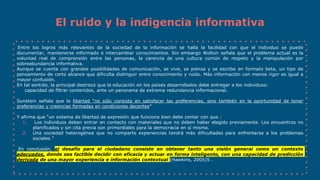 El ruido y la indigencia informativa
Entre los logros más relevantes de la sociedad de la información se halla la facilidad con que el individuo se puede
documentar, mantenerse informado e intercambiar conocimientos. Sin embargo Wolton señala que el problema actual es la
voluntad real de comprensión entre las personas, la carencia de una cultura común de respeto y la manipulación por
sobreabundancia informativa.
Aunque se cuenta con grandes posibilidades de comunicación, se vive, se piensa y se escribe en formato beta, un tipo de
pensamiento de corto alcance que dificulta distinguir entre conocimiento y ruido. Más información con menos rigor es igual a
mayor confusión.
En tal sentido, la principal destreza que la educación en los países desarrollados debe entregar a los individuos:
capacidad de filtrar contenidos, ante un panorama de extrema redundancia informacional.
Sunstein señala que la libertad “no sólo consiste en satisfacer las preferencias, sino también en la oportunidad de tener
preferencias y creencias formadas en condiciones decentes”
Y afirma que “un sistema de libertad de expresión que funcione bien debe contar con que :
1. Los individuos deben entrar en contacto con materiales que no deben haber elegido previamente. Los encuentros no
planificados y sin cita previa son primordiales para la democracia en sí misma.
2. Una sociedad heterogénea que no comparte experiencias tendrá más dificultades para enfrentarse a los problemas
sociales.”
En conclusión, el desafío para el ciudadano consiste en obtener tanto una visión general como un contexto
adecuados, donde sea factible decidir con eficacia y actuar en forma inteligente, con una capacidad de predicción
derivada de una mayor experiencia e información contextual (Hawkins, 2005)5 .
 