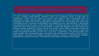 John Vernon Pavlik es un autor académico estadounidense que junto con Don Gilmor que es un productor
de música tambièn estadounidense, elaboraron juntos una investigaciòn donde se habla sobre el
“amateurismo on-line”, que es cuando una persona tiene interès o algun conocimiento sobre un
tema,deporte o alguna otra actividad y esta persona quiere participar o dar su comentario pero no es
profesional. Don Gillmor afirma que las aplicaciones con plataforma en la Web (blogs, wikis, entre otras
comunidades on-line). Promueven la participación del ciudadano que tiene “algo para decir” y esto permite
una segunda lectura de las cosas, es decir puede dejar su comentario personal y así cualquier otro lector
puede verlo de la misma manera que el pero siempre y cuando siga relegando a los mass media de su
histórico privilegio de elaborar la primera versión de la historia, es decir seguir reconociendo al emisor de
la noticia por asì decirlo. habla tambièn de que aunque seas autor de un blog, una wiki o algún otro
sistema de publicación eficiente y de fácil uso , no te hace un periodista, o una persona experta. Pero
recalca tambièn que es fundamental tener una potente visión holística es decir tener tu punto de vista, y
tener también una crítica de la realidad, una buena redacción, iniciativa y creatividad para investigar,
desenfado para encontrar la noticia y reconocimiento de las causas que explican lo que sucede.
Las falacias del periodismo colaborativo.
 