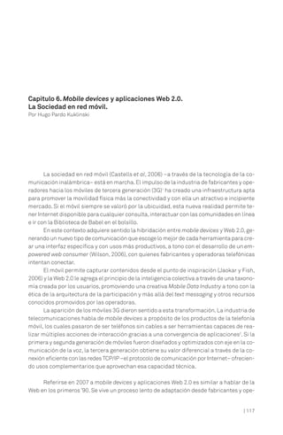 | 117
La sociedad en red móvil (Castells et al, 2006) –a través de la tecnología de la co-
municación inalámbrica– está en marcha.El impulso de la industria de fabricantes y ope-
radores hacia los móviles de tercera generación (3G)1
ha creado una infraestructura apta
para promover la movilidad física más la conectividad y con ella un atractivo e incipiente
mercado. Si el móvil siempre se valoró por la ubicuidad, esta nueva realidad permite te-
ner Internet disponible para cualquier consulta,interactuar con las comunidades en línea
e ir con la Biblioteca de Babel en el bolsillo.
En este contexto adquiere sentido la hibridación entre mobile devices y Web 2.0, ge-
nerando un nuevo tipo de comunicación que escoge lo mejor de cada herramienta para cre-
ar una interfaz específica y con usos más productivos, a tono con el desarrollo de un em-
powered web consumer (Wilson, 2006), con quienes fabricantes y operadoras telefónicas
intentan conectar.
El móvil permite capturar contenidos desde el punto de inspiración (Jaokar y Fish,
2006) y la Web 2.0 le agrega el principio de la inteligencia colectiva a través de una taxono-
mía creada por los usuarios, promoviendo una creativa Mobile Data Industry a tono con la
ética de la arquitectura de la participación y más allá del text messaging y otros recursos
conocidos promovidos por las operadoras.
La aparición de los móviles 3G dieron sentido a esta transformación.La industria de
telecomunicaciones habla de mobile devices a propósito de los productos de la telefonía
móvil, los cuales pasaron de ser teléfonos sin cables a ser herramientas capaces de rea-
lizar múltiples acciones de interacción gracias a una convergencia de aplicaciones2
. Si la
primera y segunda generación de móviles fueron diseñados y optimizados con eje en la co-
municación de la voz, la tercera generación obtiene su valor diferencial a través de la co-
nexión eficiente con las redes TCP/IP –el protocolo de comunicación por Internet– ofrecien-
do usos complementarios que aprovechan esa capacidad técnica.
Referirse en 2007 a mobile devices y aplicaciones Web 2.0 es similar a hablar de la
Web en los primeros ’90. Se vive un proceso lento de adaptación desde fabricantes y ope-
Capítulo 6. Mobile devices y aplicaciones Web 2.0.
La Sociedad en red móvil.
Por Hugo Pardo Kuklinski
 
