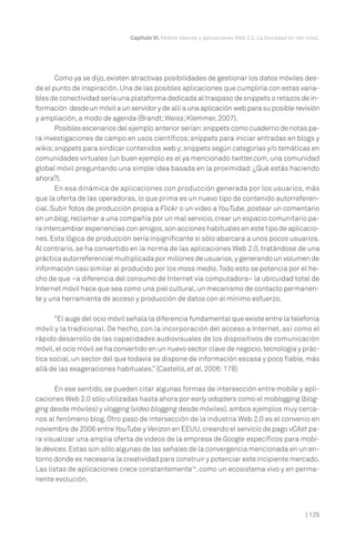 | 125
Capítulo VI. Mobile devices y aplicaciones Web 2.0. La Sociedad en red móvil.
Como ya se dijo, existen atractivas posibilidades de gestionar los datos móviles des-
de el punto de inspiración.Una de las posibles aplicaciones que cumpliría con estas varia-
bles de conectividad sería una plataforma dedicada al traspaso de snippets o retazos de in-
formación desde un móvil a un servidor y de allí a una aplicación web para su posible revisión
y ampliación, a modo de agenda (Brandt;Weiss;Klemmer, 2007).
Posibles escenarios del ejemplo anterior serían:snippets como cuaderno de notas pa-
ra investigaciones de campo en usos científicos; snippets para iniciar entradas en blogs y
wikis;snippets para sindicar contenidos web y;snippets según categorías y/o temáticas en
comunidades virtuales (un buen ejemplo es el ya mencionado twitter.com, una comunidad
global móvil preguntando una simple idea basada en la proximidad: ¿Qué estás haciendo
ahora?).
En esa dinámica de aplicaciones con producción generada por los usuarios, más
que la oferta de las operadoras, lo que prima es un nuevo tipo de contenido autorreferen-
cial. Subir fotos de producción propia a Flickr o un video a YouTube, postear un comentario
en un blog,reclamar a una compañía por un mal servicio,crear un espacio comunitario pa-
ra intercambiar experiencias con amigos,son acciones habituales en este tipo de aplicacio-
nes. Esta lógica de producción sería insignificante si sólo abarcara a unos pocos usuarios.
Al contrario, se ha convertido en la norma de las aplicaciones Web 2.0, tratándose de una
práctica autorreferencial multiplicada por millones de usuarios,y generando un volumen de
información casi similar al producido por los mass media.Todo esto se potencia por el he-
cho de que –a diferencia del consumo de Internet vía computadora– la ubicuidad total de
Internet móvil hace que sea como una piel cultural,un mecanismo de contacto permanen-
te y una herramienta de acceso y producción de datos con el mínimo esfuerzo.
“El auge del ocio móvil señala la diferencia fundamental que existe entre la telefonía
móvil y la tradicional. De hecho, con la incorporación del acceso a Internet, así como el
rápido desarrollo de las capacidades audiovisuales de los dispositivos de comunicación
móvil,el ocio móvil se ha convertido en un nuevo sector clave de negocio,tecnología y prác-
tica social, un sector del que todavía se dispone de información escasa y poco fiable, más
allá de las exageraciones habituales.” (Castells, et al. 2006:178)
En ese sentido, se pueden citar algunas formas de intersección entre mobile y apli-
caciones Web 2.0 sólo utilizadas hasta ahora por early adopters como el moblogging (blog-
ging desde móviles) y vlogging (video blogging desde móviles), ambos ejemplos muy cerca-
nos al fenómeno blog. Otro paso de intersección de la industria Web 2.0 es el convenio en
noviembre de 2006 entre YouTube y Verizon en EEUU,creando el servicio de pago vCAst pa-
ra visualizar una amplia oferta de videos de la empresa de Google específicos para mobi-
le devices.Estas son sólo algunas de las señales de la convergencia mencionada en un en-
torno donde es necesaria la creatividad para construir y potenciar este incipiente mercado.
Las listas de aplicaciones crece constantemente16
, como un ecosistema vivo y en perma-
nente evolución.
 