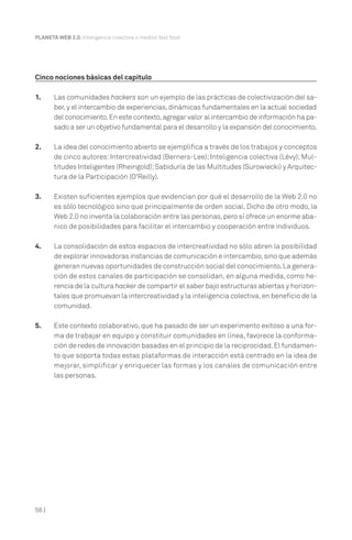 56 |
PLANETA WEB 2.0. Inteligencia colectiva o medios fast food.
Cinco nociones básicas del capítulo
1. Las comunidades hackers son un ejemplo de las prácticas de colectivización del sa-
ber,y el intercambio de experiencias,dinámicas fundamentales en la actual sociedad
del conocimiento.En este contexto,agregar valor al intercambio de información ha pa-
sado a ser un objetivo fundamental para el desarrollo y la expansión del conocimiento.
2. La idea del conocimiento abierto se ejemplifica a través de los trabajos y conceptos
de cinco autores: Intercreatividad (Berners-Lee); Inteligencia colectiva (Lévy); Mul-
titudes Inteligentes (Rheingold);Sabiduría de las Multitudes (Surowiecki) y Arquitec-
tura de la Participación (O'Reilly).
3. Existen suficientes ejemplos que evidencian por qué el desarrollo de la Web 2.0 no
es sólo tecnológico sino que principalmente de orden social. Dicho de otro modo, la
Web 2.0 no inventa la colaboración entre las personas,pero sí ofrece un enorme aba-
nico de posibilidades para facilitar el intercambio y cooperación entre individuos.
4. La consolidación de estos espacios de intercreatividad no sólo abren la posibilidad
de explorar innovadoras instancias de comunicación e intercambio,sino que además
generan nuevas oportunidades de construcción social del conocimiento.La genera-
ción de estos canales de participación se consolidan, en alguna medida, como he-
rencia de la cultura hacker de compartir el saber bajo estructuras abiertas y horizon-
tales que promuevan la intercreatividad y la inteligencia colectiva,en beneficio de la
comunidad.
5. Este contexto colaborativo, que ha pasado de ser un experimento exitoso a una for-
ma de trabajar en equipo y constituir comunidades en línea, favorece la conforma-
ción de redes de innovación basadas en el principio de la reciprocidad.El fundamen-
to que soporta todas estas plataformas de interacción está centrado en la idea de
mejorar, simplificar y enriquecer las formas y los canales de comunicación entre
las personas.
 