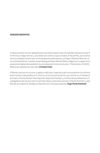 A todos quienes nos han apoyado para que este proyecto sea una realidad más que virtual.A
mi familia.A Edgar Gómez y Julio Aibar por confiar a ojos cerrados.A Paula Piña,Juan Carlos
Camus y Natalia Cament por la infinita paciencia de revisar y corregir.A Marduk Pérez de La-
ra,Ana Karla Romeu Fuentes,Israel Rodríguez Nava,Marián Pérez y Edgar por su apoyo en la
producción digital de la plataforma y la elaboración de la entrevista.Y finalmente a FLACSO-
México por apostar por esta idea.Cristobal Cobo
A Marián,porque sin su amor y apoyo irrestrictos,nada de lo que me sucedió en los últimos
años hubiera sido posible. A mi familia. A la Universitat de Vic, por confiar en mí desde el
principio.A Carlos Scolari,Paul Capriotti,Alejandro Piscitelli,y muchos otros profesores e in-
vestigadores de los que sólo he extraído ideas y actitudes valiosas. A Scott Klemmer y Joel
Brandt,por haberme recibido en Stanford con los brazos abiertos.Hugo Pardo Kuklinski
AGRADECIMIENTOS
 