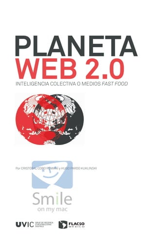 PLANETA
WEB 2.0
INTELIGENCIA COLECTIVA O MEDIOS FAST FOOD




Por CRISTOBAL COBO ROMANÍ y HUGO PARDO KUKLINSKI




           GRUP DE RECERCA
           D’INTERACCIONS
           DIGITALS
 