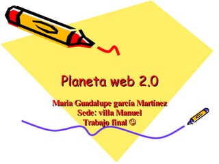 Planeta web 2.0 Maria Guadalupe garcía Martínez Sede: villa Manuel Trabajo final   