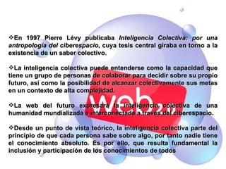 2.2. Inteligencia colectiva (Lévy3). Un ciberespacio que conecta inteligencias. En 1997 Pierre Lévy publicaba  Inteligencia Colectiva: por una antropología del ciberespacio , cuya tesis central giraba en torno a la existencia de un saber colectivo.  La inteligencia colectiva puede entenderse como la capacidad que tiene un grupo de personas de colaborar para decidir sobre su propio futuro, así como la posibilidad de alcanzar colectivamente sus metas en un contexto de alta complejidad. La web del futuro expresará la inteligencia colectiva de una humanidad mundializada e interconectada a través del ciberespacio. Desde un punto de vista teórico, la inteligencia colectiva parte del principio de que cada persona sabe sobre algo, por tanto nadie tiene el conocimiento absoluto. Es por ello, que resulta fundamental la inclusión y participación de los conocimientos de todos 