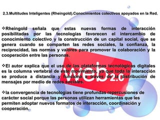 2.3.Multitudes Inteligentes (Rheingold).Conocimientos colectivos apoyados en la Red. Rheingold señala que estas nuevas formas de interacción posibilitadas por las tecnologías favorecen el intercambio de conocimiento colectivo y la construcción de un capital social, que se genera cuando se comparten las redes sociales, la confianza, la reciprocidad, las normas y valores para promover la colaboración y la cooperación entre las personas. El autor explica que el uso de las plataformas tecnológicas digitales es la columna vertebral de este movimiento, ya que toda la interacción se produce a distancia y funciona a través de la distribución de mensajes por medio de redes sociales. la convergencia de tecnologías tiene profundas repercusiones de carácter social porque las personas utilizan herramientas que les permiten adoptar nuevos formatos de interacción, coordinación y cooperación. 