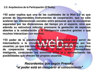 2.5. Arquitectura de la Participación (O’Reilly). El autor explica que una de las cualidades de la Web 2.0 es que provee de innumerables instrumentos de cooperación, que no sólo aceleran las interacciones sociales entre personas que se encuentran separadas por las dimensiones del tiempo y/o el espacio, sino que además su estructura reticular promueve la gestación de espacios abiertos a la colaboración y la inteligencia colectiva gracias a que muchos interactúan con muchos. El poder de la plataforma web es su capacidad para servir de intermediario a la circulación de datos proporcionados por los usuarios; ya que tras esta arquitectura de participación hay una ética de cooperación implícita, donde la Web actúa intermediario inteligente, conectando los extremos entre sí y aprovechando las posibilidades que ofrecen los propios usuarios. Recordemos que según Prensky: “ el poder está en compartir el conocimiento" 