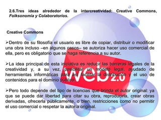2.6.Tres ideas alrededor de la intercreatividad: Creative Commons,  Folksonomía y Colaboratorios. Creative Commons Dentro de su filosofía el usuario es libre de copiar, distribuir o modificar una obra incluso –en algunos casos– se autoriza hacer uso comercial de ella, pero es obligatorio que se haga referencia a su autor. La idea principal de esta iniciativa es reducir las barreras legales de la creatividad y, a su vez, posibilitar un modelo legal, ayudado de herramientas informáticas para así facilitar la distribución y el uso de contenidos para el dominio público. Pero todo depende del tipo de licencias que brinda el autor original: ya que se puede dar libertad para citar su obra, reproducirla, crear obras derivadas, ofrecerla públicamente, o bien, restricciones como no permitir el uso comercial o respetar la autoría original. 