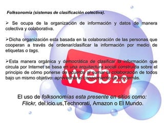Folksonomía (sistemas de clasificación colectiva). Se ocupa de la organización de información y datos de manera colectiva y colaborativa. Dicha organización esta basada en la colaboración de las personas que cooperan a través de ordenar/clasificar la información por medio de etiquetas  o tags. Esta manera orgánica y democrática de clasificar la información que circula por Internet se basa en una arquitectura social construida sobre el principio de cómo ponerse de acuerdo al sumar la colaboración de todos bajo un mismo objetivo: aprovechar el conocimiento de los demás. El uso de  folksonomías esta presente en sitios como: Flickr,  del.icio.us,Technorati, Amazon o El Mundo. 