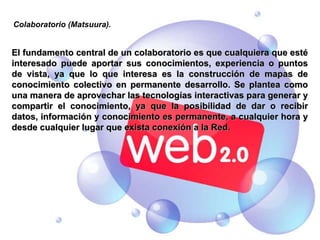 El fundamento central de un colaboratorio es que cualquiera que esté interesado puede aportar sus conocimientos, experiencia o puntos de vista, ya que lo que interesa es la construcción de mapas de conocimiento colectivo en permanente desarrollo. Se plantea como una manera de aprovechar las tecnologías interactivas para generar y compartir el conocimiento, ya que la posibilidad de dar o recibir datos, información y conocimiento es permanente, a cualquier hora y desde cualquier lugar que exista conexión a la Red. Colaboratorio (Matsuura). 