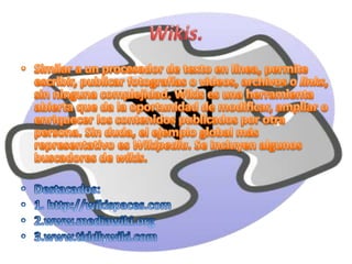Wikis.Similar a un procesador de texto en línea, permite escribir, publicar fotografías o videos, archivos o links, sin ninguna complejidad. Wikises una herramienta abierta que da la oportunidad de modificar, ampliar o enriquecer los contenidos publicados por otra persona. Sin duda, el ejemplo global más representativo es Wikipedia. Se incluyen algunos buscadores de wikis.Destacados:1. http://wikispaces.com2.www.mediawiki.org3.www.tiddlywiki.com