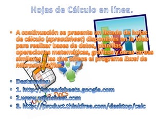 A continuación se presenta un listado de hojas de cálculo (spreadsheet) disponibles en la Web para realizar bases de datos, planillas, operaciones matemáticas, gráficos y otras tareas similares a las que ofrece el programa Excel de Microsoft Office. Destacados:1. http://spreadsheets.google.com2.www.zohosheet.com3. http://product.thinkfree.com/desktop/calcHojas de Cálculo en línea.
