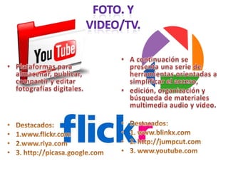 Foto. Y Video/TV.Plataformas para almacenar, publicar, compartir y editar fotografías digitales.  Destacados:1.www.flickr.com2.www.riya.com3. http://picasa.google.comA continuación se presenta una serie de herramientas orientadas a simplificar el acceso,edición, organización y búsqueda de materiales multimedia audio y video. Destacados:1. www.blinkx.com2. http://jumpcut.com3. www.youtube.com