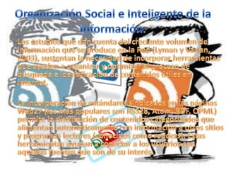 Organización Social e Inteligente de la Información.Los estudios que dan cuenta del creciente volumen de información que se produce en la Red (Lyman y Varian, 2003), sustentan la necesidad de incorporar herramientas que ayuden a organizar y optimizar el proceso de búsqueda e identificación de contenidos útiles en Internet.La incorporación de estándares sindicados en las páginas Web27 (los más populares son RSS28, Atom, RDF, OPML) permite la distribución de contenidos categorizados que alimentan automáticamente con información a otros sitios y programas lectores (conocidos como readers). Estas herramientas ayudan a conectar a los usuarios con aquellas fuentes que son de su interés. 